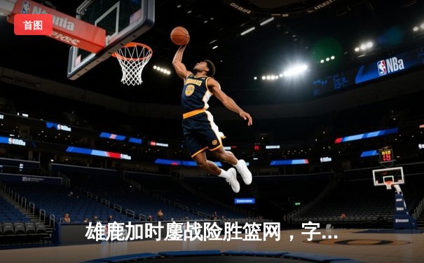 雄鹿加时鏖战险胜篮网，字母哥44分主宰关键时刻