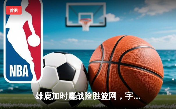 雄鹿加时鏖战险胜篮网，字母哥44分14篮板制霸内线
