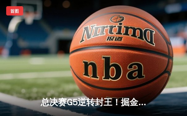 总决赛G5逆转封王！掘金险胜热火，约基奇30+14+7率队首夺NBA总冠军